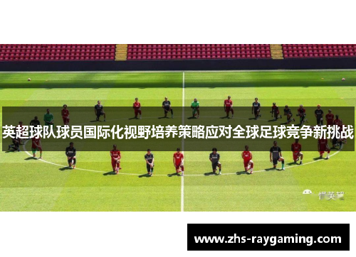 英超球队球员国际化视野培养策略应对全球足球竞争新挑战