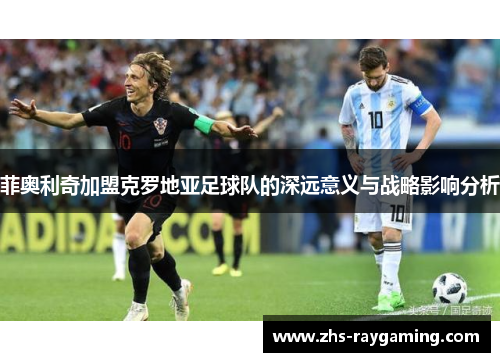 菲奥利奇加盟克罗地亚足球队的深远意义与战略影响分析
