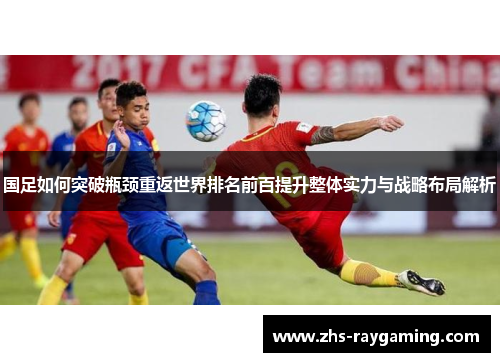 国足如何突破瓶颈重返世界排名前百提升整体实力与战略布局解析