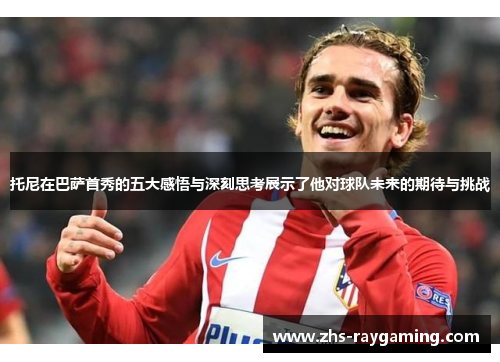 托尼在巴萨首秀的五大感悟与深刻思考展示了他对球队未来的期待与挑战