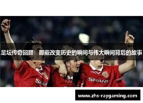 足坛传奇回顾：那些改变历史的瞬间与伟大瞬间背后的故事