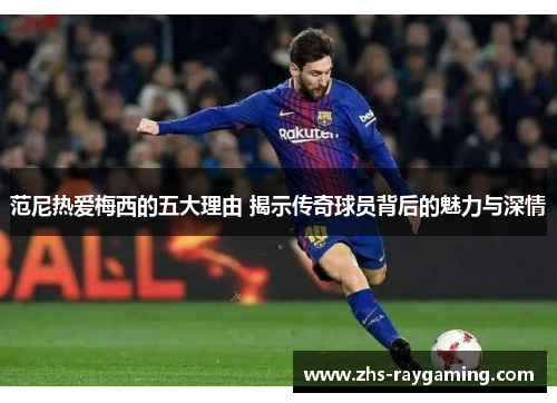 范尼热爱梅西的五大理由 揭示传奇球员背后的魅力与深情