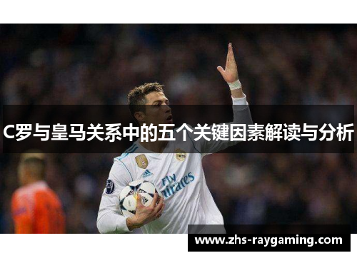 C罗与皇马关系中的五个关键因素解读与分析