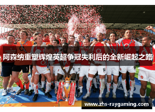 阿森纳重塑辉煌英超争冠失利后的全新崛起之路