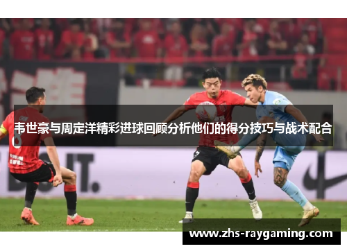 韦世豪与周定洋精彩进球回顾分析他们的得分技巧与战术配合