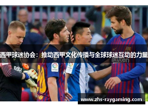 西甲球迷协会:推动西甲文化传播与全球球迷互动的力量 西甲球迷协会:推动西甲文化传播与全球球迷互动的力量
