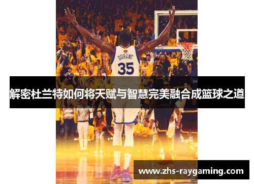 解密杜兰特如何将天赋与智慧完美融合成篮球之道 解密杜兰特如何将天赋与智慧完美融合成篮球之道