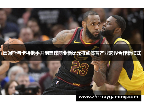 詹姆斯与卡特携手开创篮球商业新纪元推动体育产业跨界合作新模式 詹姆斯与卡特携手开创篮球商业新纪元推动体育产业跨界合作新模式