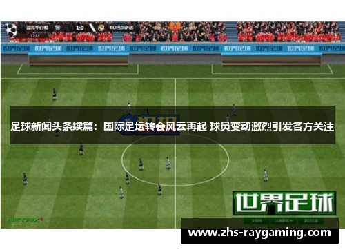 足球新闻头条续篇：国际足坛转会风云再起 球员变动激烈引发各方关注