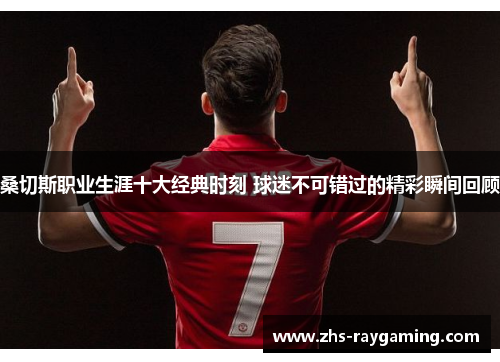 桑切斯职业生涯十大经典时刻 球迷不可错过的精彩瞬间回顾