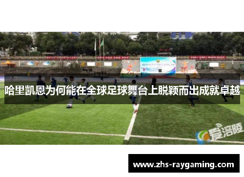 哈里凯恩为何能在全球足球舞台上脱颖而出成就卓越