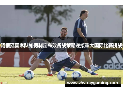 阿根廷国家队如何制定高效备战策略迎接重大国际比赛挑战 阿根廷国家队如何制定高效备战策略迎接重大国际比赛挑战