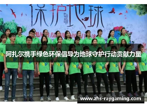 阿扎尔携手绿色环保倡导为地球守护行动贡献力量 阿扎尔携手绿色环保倡导为地球守护行动贡献力量