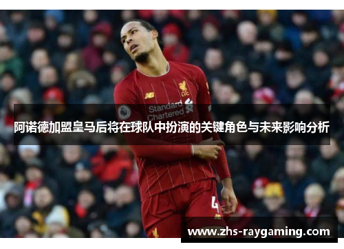 阿诺德加盟皇马后将在球队中扮演的关键角色与未来影响分析 阿诺德加盟皇马后将在球队中扮演的关键角色与未来影响分析