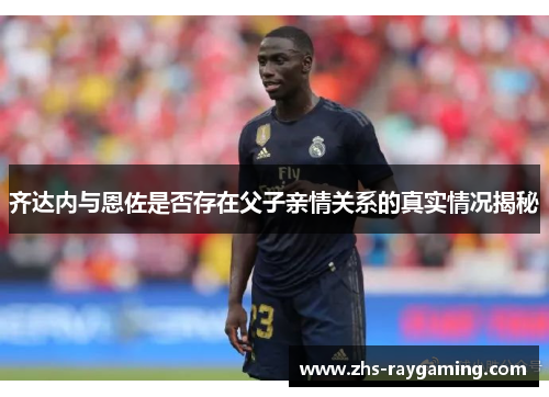 齐达内与恩佐是否存在父子亲情关系的真实情况揭秘