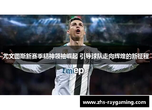 尤文图斯新赛季精神领袖崛起 引导球队走向辉煌的新征程