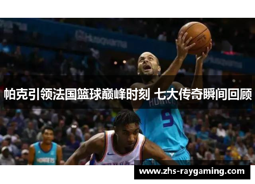 帕克引领法国篮球巅峰时刻 七大传奇瞬间回顾